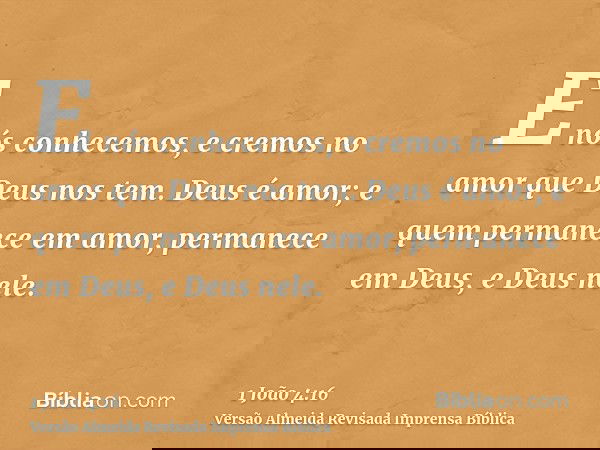 E nós conhecemos, e cremos no amor que Deus nos tem. Deus é amor; e quem permanece em amor, permanece em Deus, e Deus nele.
