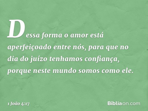 Dessa forma o amor está aperfeiçoado entre nós, para que no dia do juízo tenhamos confiança, porque neste mundo somos como ele. -- 1 João 4:17