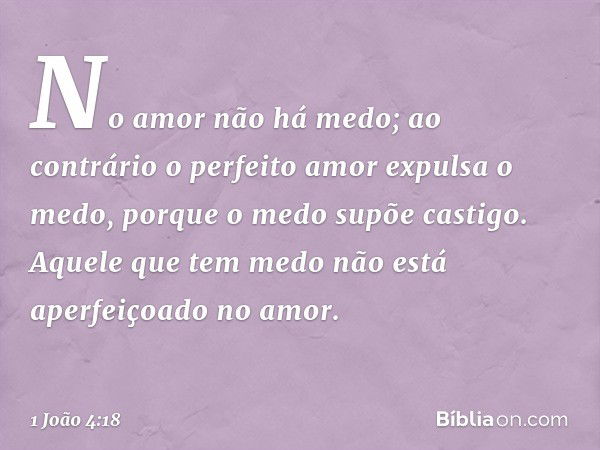 No amor não há medo; ao contrário o perfeito amor expulsa o medo, porque o medo supõe castigo. Aquele que tem medo não está aperfeiçoado no amor. -- 1 João 4:18