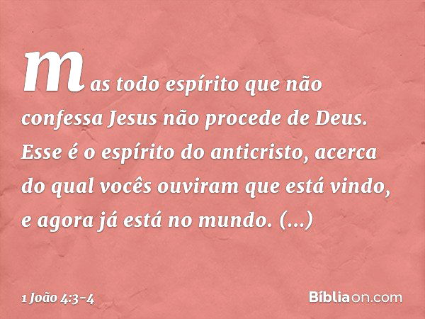 mas todo espírito que não confessa Jesus não procede de Deus. Esse é o espírito do anticristo, acerca do qual vocês ouviram que está vindo, e agora já está no m