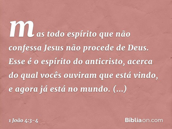 mas todo espírito que não confessa Jesus não procede de Deus. Esse é o espírito do anticristo, acerca do qual vocês ouviram que está vindo, e agora já está no m