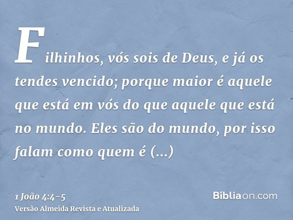 Filhinhos, vós sois de Deus, e já os tendes vencido; porque maior é aquele que está em vós do que aquele que está no mundo.Eles são do mundo, por isso falam com