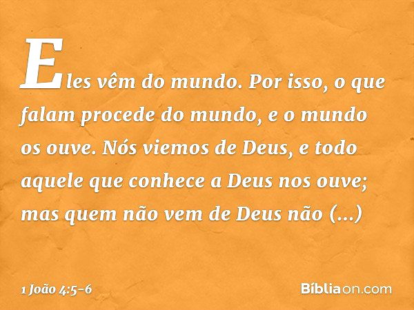 Eles vêm do mundo. Por isso, o que falam procede do mundo, e o mundo os ouve. Nós viemos de Deus, e todo aquele que conhece a Deus nos ouve; mas quem não vem de