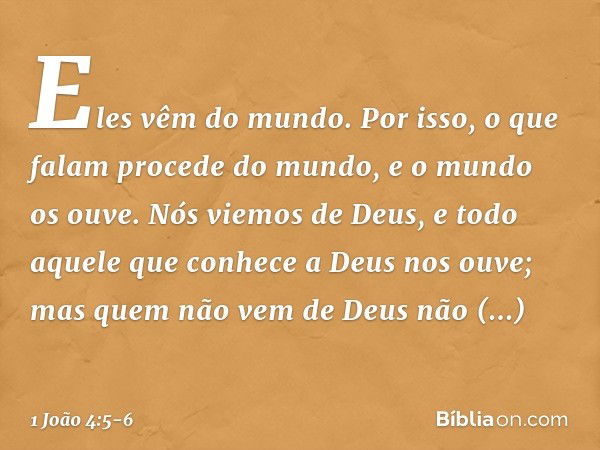 Eles vêm do mundo. Por isso, o que falam procede do mundo, e o mundo os ouve. Nós viemos de Deus, e todo aquele que conhece a Deus nos ouve; mas quem não vem de