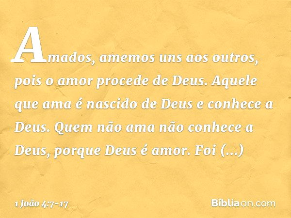 Amados, amemos uns aos outros, pois o amor procede de Deus. Aquele que ama é nascido de Deus e conhece a Deus. Quem não ama não conhece a Deus, porque Deus é am