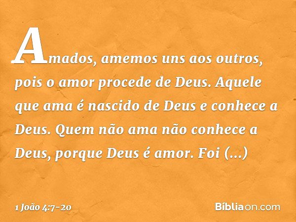 Amados, amemos uns aos outros, pois o amor procede de Deus. Aquele que ama é nascido de Deus e conhece a Deus. Quem não ama não conhece a Deus, porque Deus é am