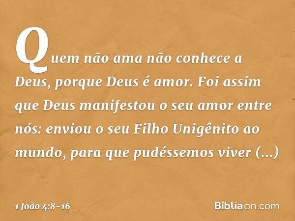 Quem não ama não conhece a Deus, porque Deus é amor. Foi assim que Deus manifestou o seu amor entre nós: enviou o seu Filho Unigênito ao mundo, para que pudésse