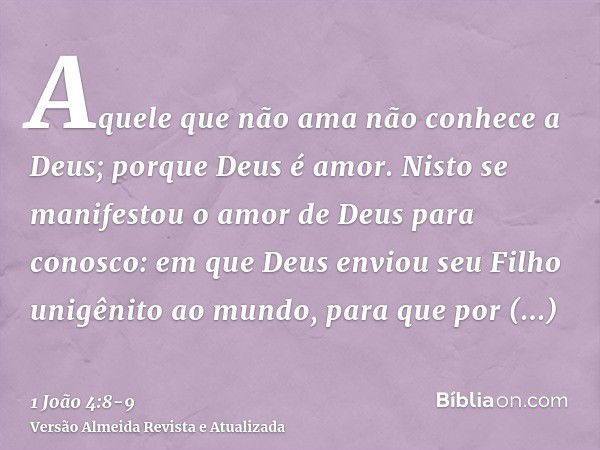 Aquele que não ama não conhece a Deus; porque Deus é amor.Nisto se manifestou o amor de Deus para conosco: em que Deus enviou seu Filho unigênito ao mundo, para