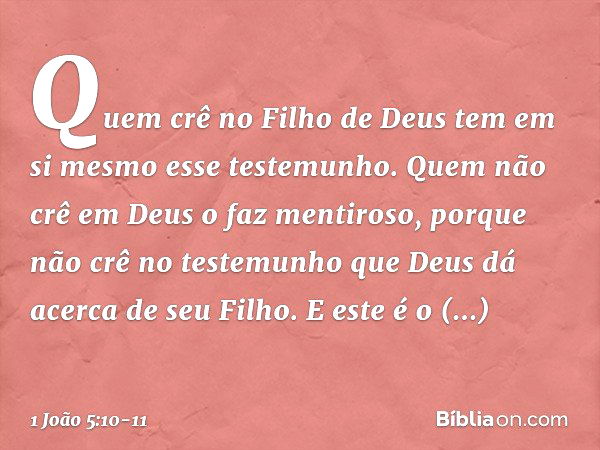 Quem crê no Filho de Deus tem em si mesmo esse testemunho. Quem não crê em Deus o faz mentiroso, porque não crê no testemunho que Deus dá acerca de seu Filho. E