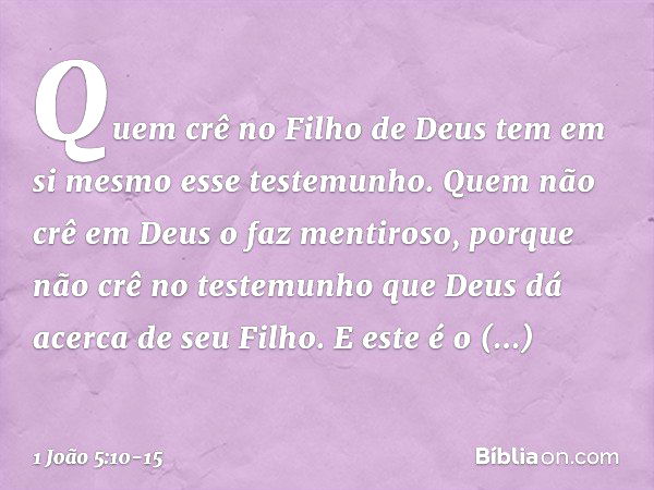 Quem crê no Filho de Deus tem em si mesmo esse testemunho. Quem não crê em Deus o faz mentiroso, porque não crê no testemunho que Deus dá acerca de seu Filho. E