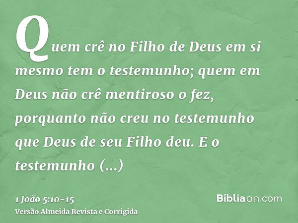 Quem crê no Filho de Deus em si mesmo tem o testemunho; quem em Deus não crê mentiroso o fez, porquanto não creu no testemunho que Deus de seu Filho deu.E o tes