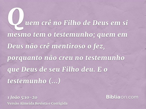 Quem crê no Filho de Deus em si mesmo tem o testemunho; quem em Deus não crê mentiroso o fez, porquanto não creu no testemunho que Deus de seu Filho deu.E o tes