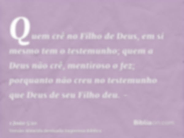 Quem crê no Filho de Deus, em si mesmo tem o testemunho; quem a Deus não crê, mentiroso o fez; porquanto não creu no testemunho que Deus de seu Filho deu. -