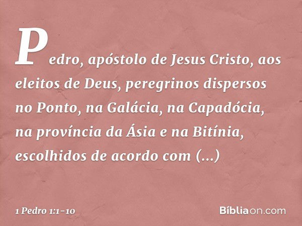 Pedro, apóstolo de Jesus Cristo,
aos eleitos de Deus, peregrinos dispersos no Ponto, na Galácia, na Capadócia, na província da Ásia e na Bitínia, escolhidos de 