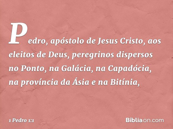 Pedro, apóstolo de Jesus Cristo,
aos eleitos de Deus, peregrinos dispersos no Ponto, na Galácia, na Capadócia, na província da Ásia e na Bitínia, -- 1 Pedro 1:1