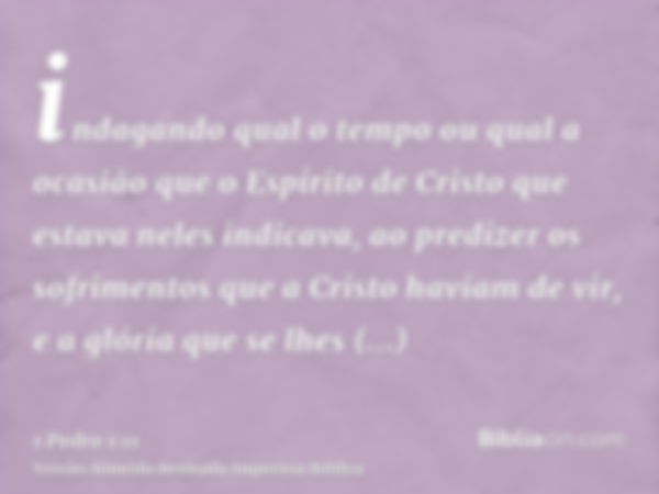 indagando qual o tempo ou qual a ocasião que o Espírito de Cristo que estava neles indicava, ao predizer os sofrimentos que a Cristo haviam de vir, e a glória q