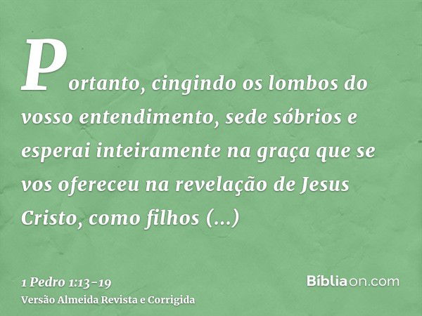 Portanto, cingindo os lombos do vosso entendimento, sede sóbrios e esperai inteiramente na graça que se vos ofereceu na revelação de Jesus Cristo,como filhos ob