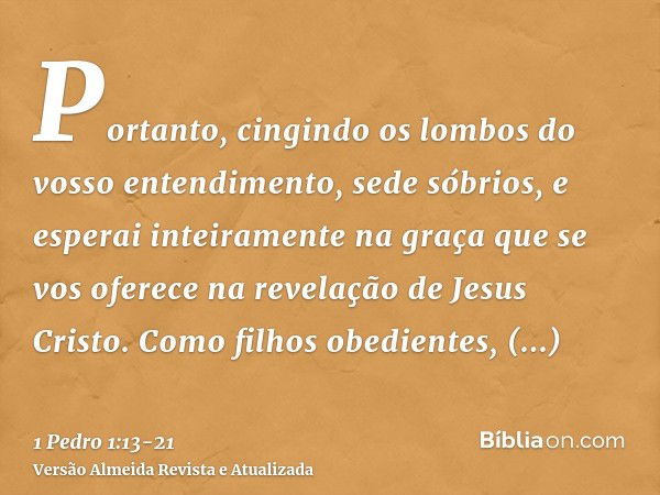 Portanto, cingindo os lombos do vosso entendimento, sede sóbrios, e esperai inteiramente na graça que se vos oferece na revelação de Jesus Cristo.Como filhos ob