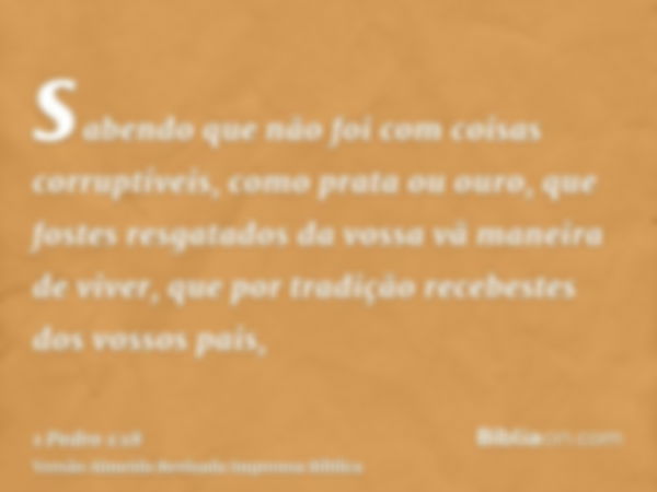 sabendo que não foi com coisas corruptíveis, como prata ou ouro, que fostes resgatados da vossa vã maneira de viver, que por tradição recebestes dos vossos pais