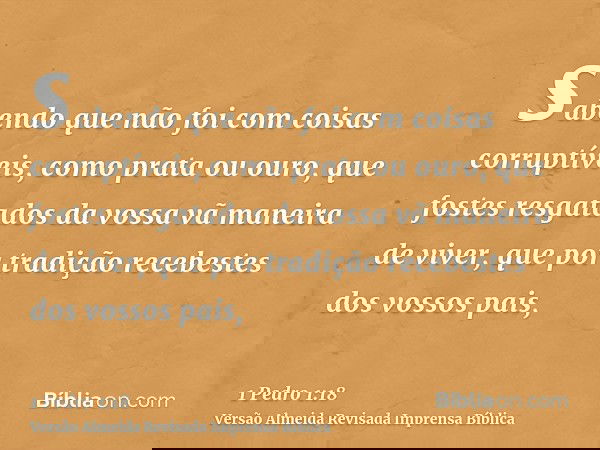 sabendo que não foi com coisas corruptíveis, como prata ou ouro, que fostes resgatados da vossa vã maneira de viver, que por tradição recebestes dos vossos pais