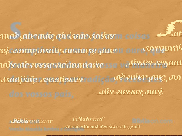 sabendo que não foi com coisas corruptíveis, como prata ou ouro, que fostes resgatados da vossa vã maneira de viver que, por tradição, recebestes dos vossos pai