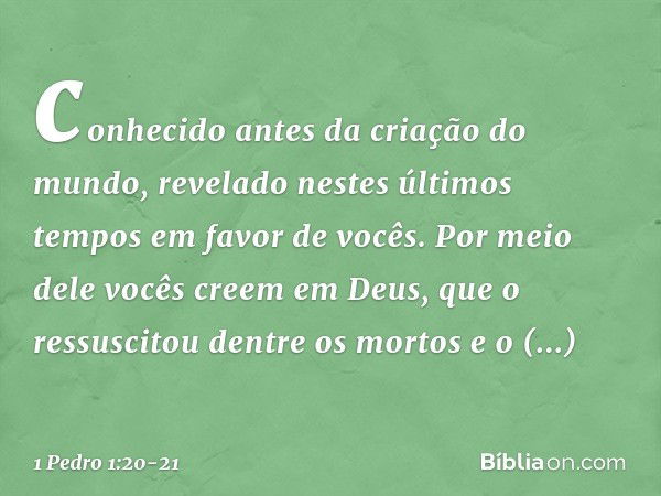 conhecido antes da criação do mundo, revelado nestes últimos tempos em favor de vocês. Por meio dele vocês creem em Deus, que o ressuscitou dentre os mortos e o