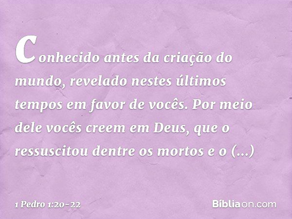 conhecido antes da criação do mundo, revelado nestes últimos tempos em favor de vocês. Por meio dele vocês creem em Deus, que o ressuscitou dentre os mortos e o