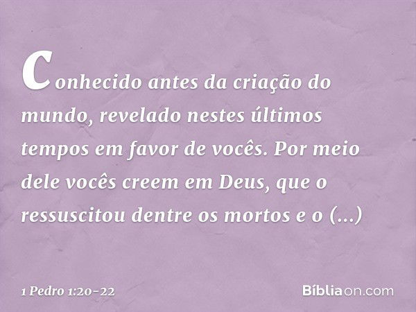 conhecido antes da criação do mundo, revelado nestes últimos tempos em favor de vocês. Por meio dele vocês creem em Deus, que o ressuscitou dentre os mortos e o