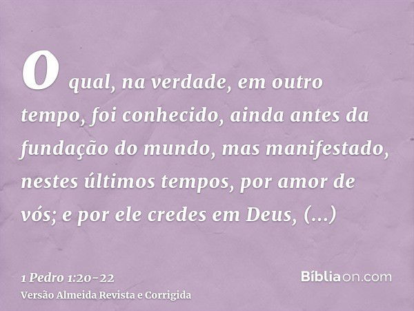 o qual, na verdade, em outro tempo, foi conhecido, ainda antes da fundação do mundo, mas manifestado, nestes últimos tempos, por amor de vós;e por ele credes em