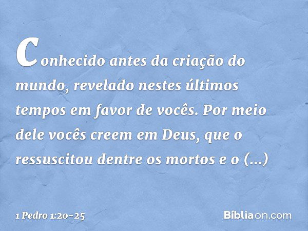 conhecido antes da criação do mundo, revelado nestes últimos tempos em favor de vocês. Por meio dele vocês creem em Deus, que o ressuscitou dentre os mortos e o