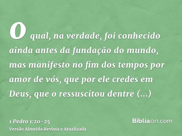 o qual, na verdade, foi conhecido ainda antes da fundação do mundo, mas manifesto no fim dos tempos por amor de vós,que por ele credes em Deus, que o ressuscito