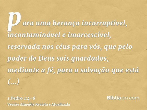 para uma herança incorruptível, incontaminável e imarcescível, reservada nos céus para vós,que pelo poder de Deus sois guardados, mediante a fé, para a salvação