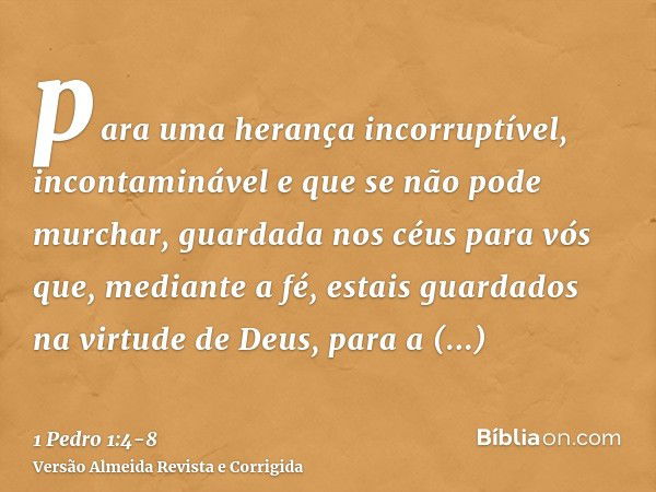 para uma herança incorruptível, incontaminável e que se não pode murchar, guardada nos céus para vósque, mediante a fé, estais guardados na virtude de Deus, par