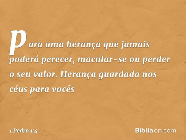 para uma herança que jamais poderá perecer, macular-se ou perder o seu valor. Herança guardada nos céus para vocês -- 1 Pedro 1:4