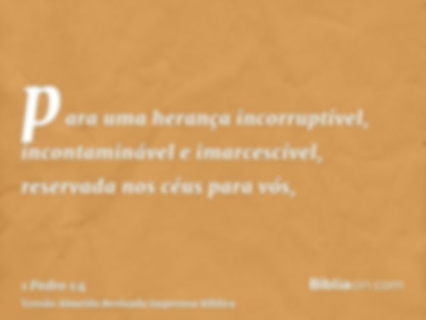 para uma herança incorruptível, incontaminável e imarcescível, reservada nos céus para vós,