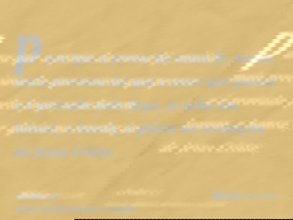 para que a prova da vossa fé, muito mais preciosa do que o ouro que perece e é provado pelo fogo, se ache em louvor, e honra, e glória na revelação de Jesus Cri