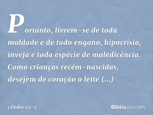 Portanto, livrem-se de toda maldade e de todo engano, hipocrisia, inveja e toda espécie de maledicência. Como crianças recém-nascidas, desejem de coração o leit