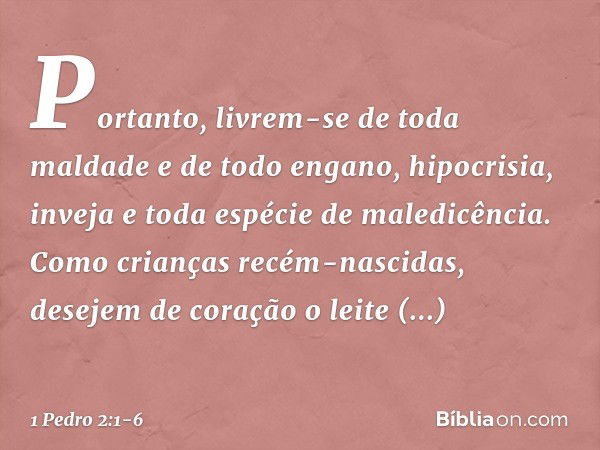 Portanto, livrem-se de toda maldade e de todo engano, hipocrisia, inveja e toda espécie de maledicência. Como crianças recém-nascidas, desejem de coração o leit