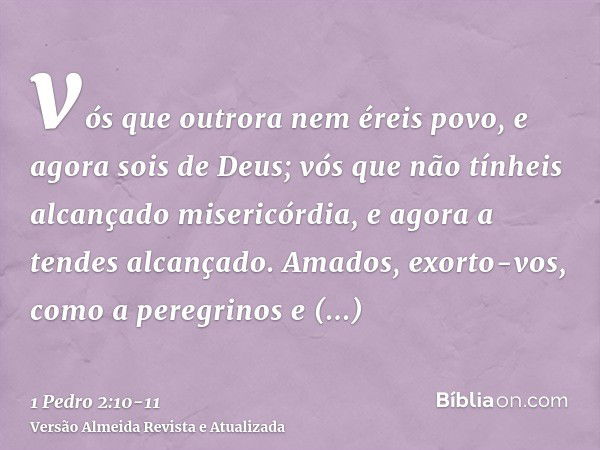 vós que outrora nem éreis povo, e agora sois de Deus; vós que não tínheis alcançado misericórdia, e agora a tendes alcançado.Amados, exorto-vos, como a peregrin