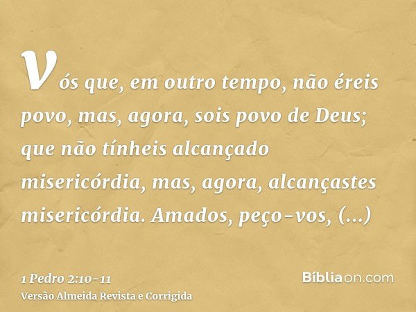 vós que, em outro tempo, não éreis povo, mas, agora, sois povo de Deus; que não tínheis alcançado misericórdia, mas, agora, alcançastes misericórdia.Amados, peç