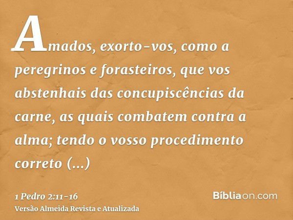 Amados, exorto-vos, como a peregrinos e forasteiros, que vos abstenhais das concupiscências da carne, as quais combatem contra a alma;tendo o vosso procedimento