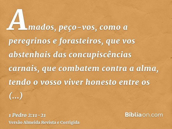 Amados, peço-vos, como a peregrinos e forasteiros, que vos abstenhais das concupiscências carnais, que combatem contra a alma,tendo o vosso viver honesto entre 