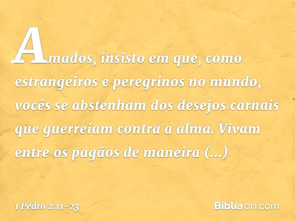 Amados, insisto em que, como estrangeiros e peregrinos no mundo, vocês se abstenham dos desejos carnais que guerreiam contra a alma. Vivam entre os pagãos de ma