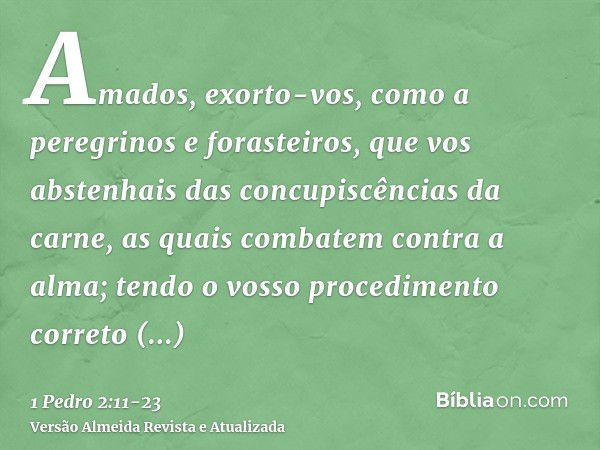 Amados, exorto-vos, como a peregrinos e forasteiros, que vos abstenhais das concupiscências da carne, as quais combatem contra a alma;tendo o vosso procedimento