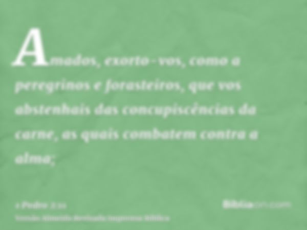 Amados, exorto-vos, como a peregrinos e forasteiros, que vos abstenhais das concupiscências da carne, as quais combatem contra a alma;