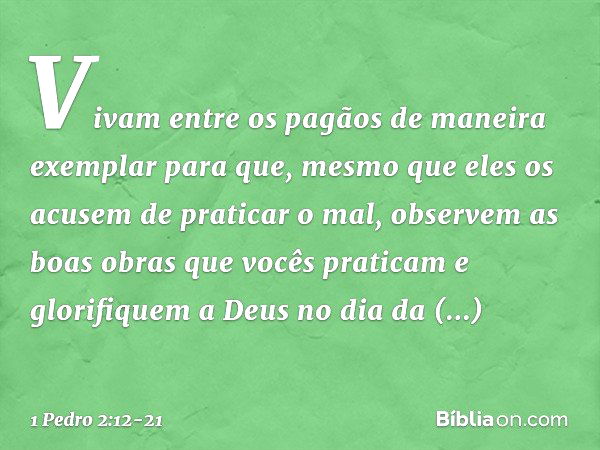 Vivam entre os pagãos de maneira exemplar para que, mesmo que eles os acusem de praticar o mal, observem as boas obras que vocês praticam e glorifiquem a Deus n