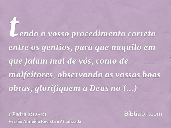 tendo o vosso procedimento correto entre os gentios, para que naquilo em que falam mal de vós, como de malfeitores, observando as vossas boas obras, glorifiquem