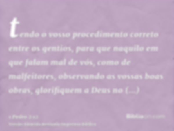 tendo o vosso procedimento correto entre os gentios, para que naquilo em que falam mal de vós, como de malfeitores, observando as vossas boas obras, glorifiquem