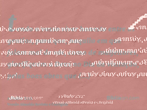 tendo o vosso viver honesto entre os gentios, para que, naquilo em que falam mal de vós, como de malfeitores, glorifiquem a Deus no Dia da visitação, pelas boas