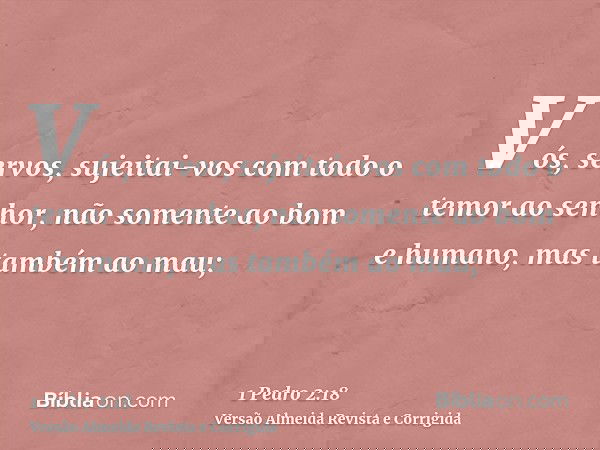 Vós, servos, sujeitai-vos com todo o temor ao senhor, não somente ao bom e humano, mas também ao mau;